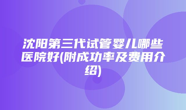 沈阳第三代试管婴儿哪些医院好(附成功率及费用介绍)