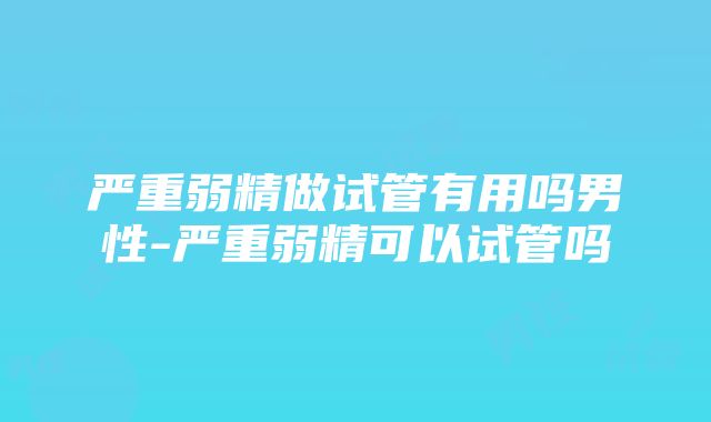 严重弱精做试管有用吗男性-严重弱精可以试管吗