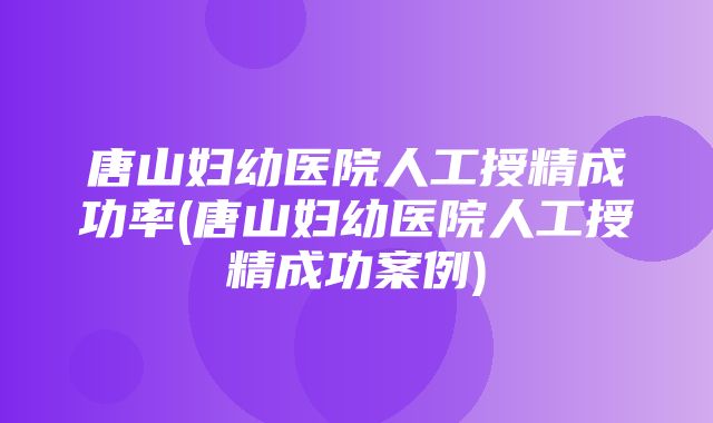 唐山妇幼医院人工授精成功率(唐山妇幼医院人工授精成功案例)