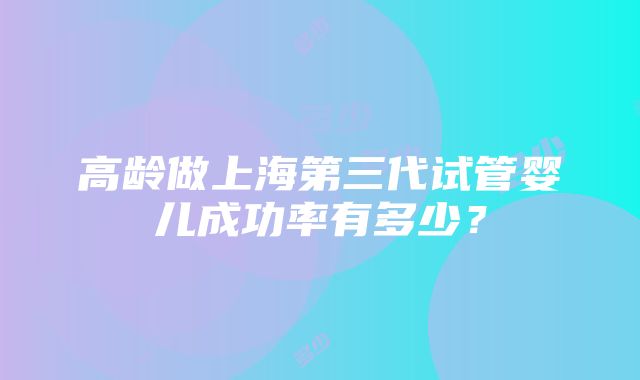 高龄做上海第三代试管婴儿成功率有多少？