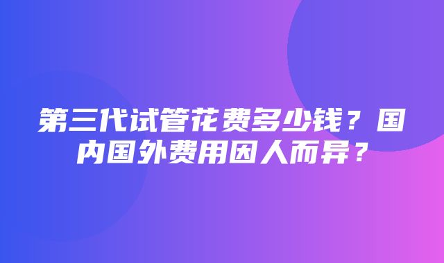 第三代试管花费多少钱？国内国外费用因人而异？