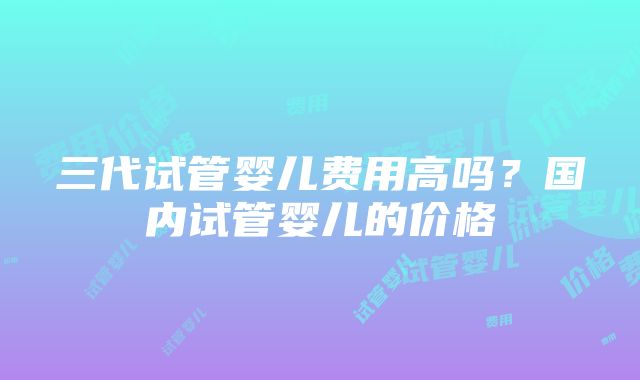 三代试管婴儿费用高吗？国内试管婴儿的价格