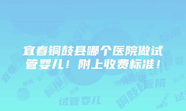 宜春铜鼓县哪个医院做试管婴儿！附上收费标准！