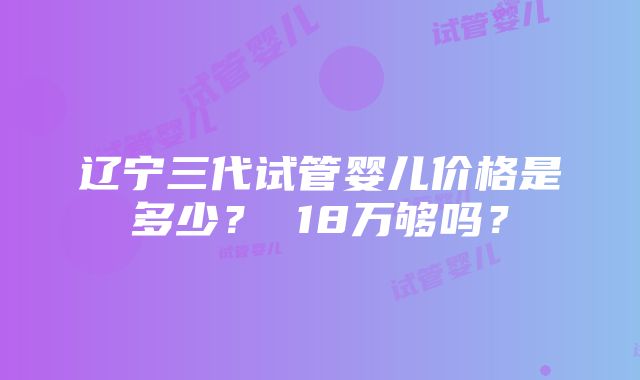 辽宁三代试管婴儿价格是多少？ 18万够吗？