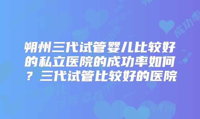 朔州三代试管婴儿比较好的私立医院的成功率如何？三代试管比较好的医院