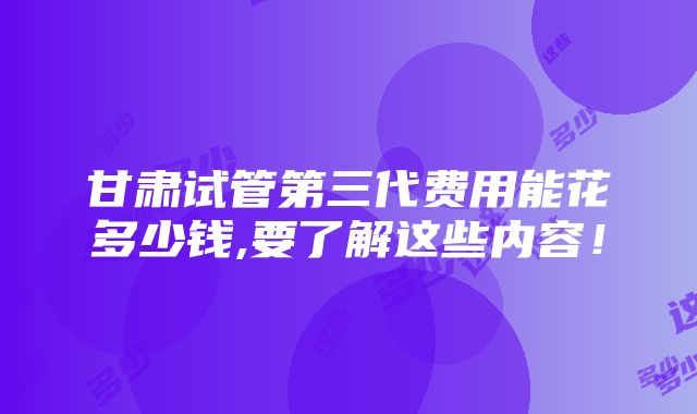 甘肃试管第三代费用能花多少钱,要了解这些内容！