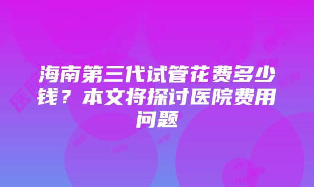 海南第三代试管花费多少钱？本文将探讨医院费用问题