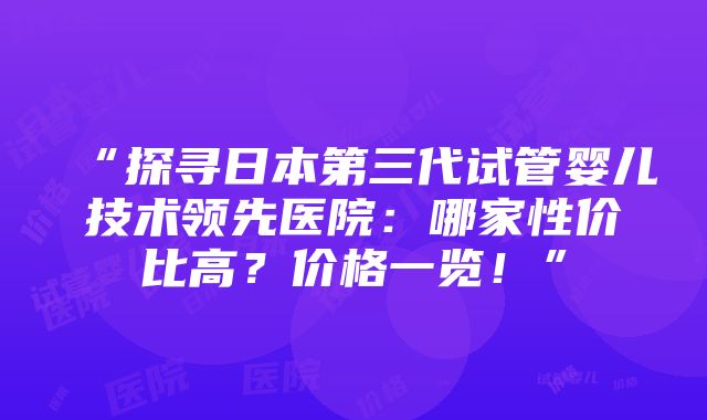 “探寻日本第三代试管婴儿技术领先医院：哪家性价比高？价格一览！”