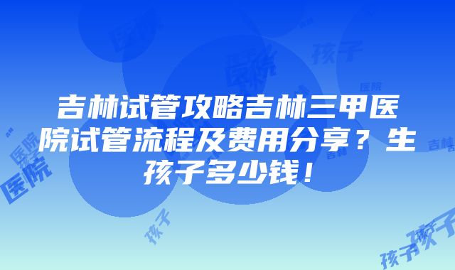 吉林试管攻略吉林三甲医院试管流程及费用分享？生孩子多少钱！