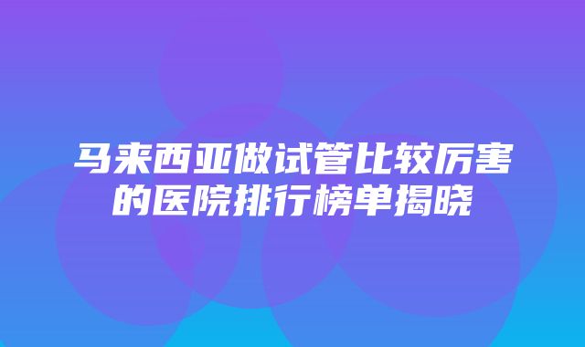 马来西亚做试管比较厉害的医院排行榜单揭晓