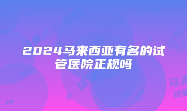 2024马来西亚有名的试管医院正规吗