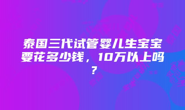 泰国三代试管婴儿生宝宝要花多少钱，10万以上吗？