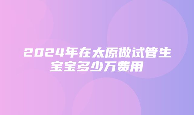 2024年在太原做试管生宝宝多少万费用