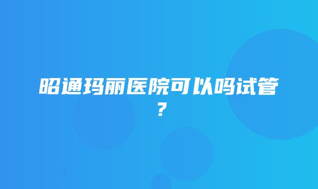 昭通玛丽医院可以吗试管？