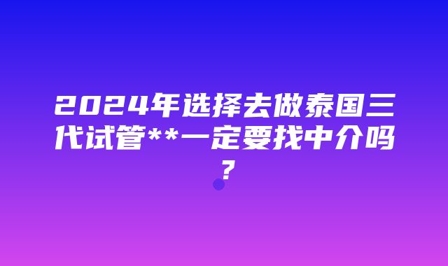 2024年选择去做泰国三代试管**一定要找中介吗？