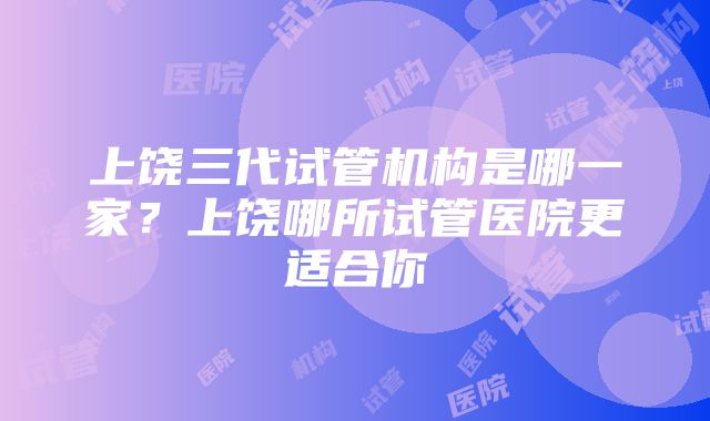 上饶三代试管机构是哪一家？上饶哪所试管医院更适合你