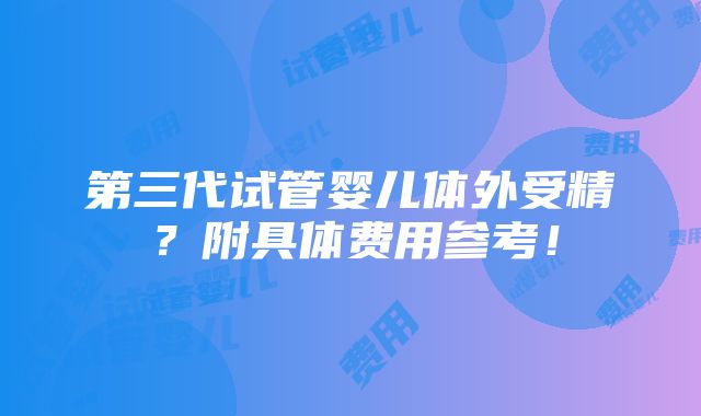 第三代试管婴儿体外受精？附具体费用参考！