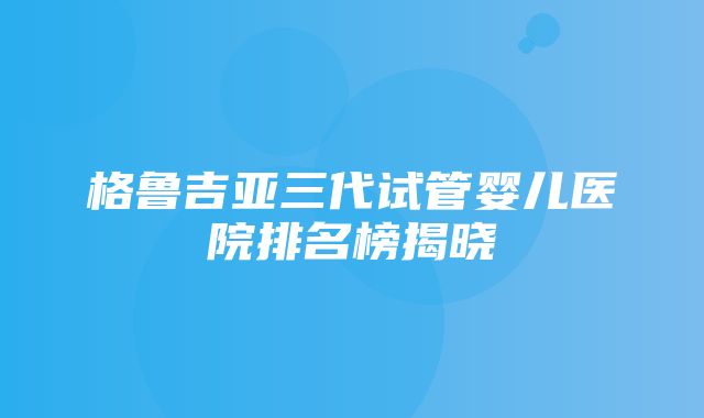 格鲁吉亚三代试管婴儿医院排名榜揭晓