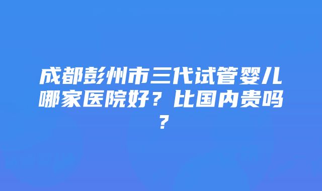 成都彭州市三代试管婴儿哪家医院好？比国内贵吗？