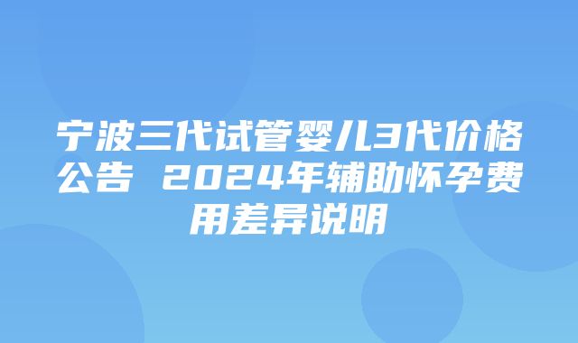 宁波三代试管婴儿3代价格公告 2024年辅助怀孕费用差异说明