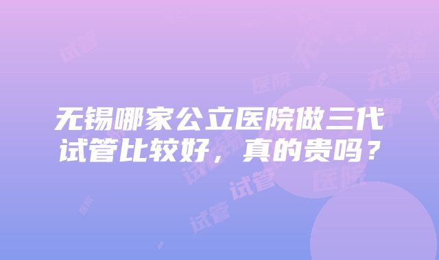 无锡哪家公立医院做三代试管比较好，真的贵吗？