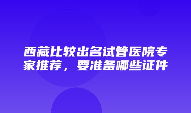 西藏比较出名试管医院专家推荐，要准备哪些证件