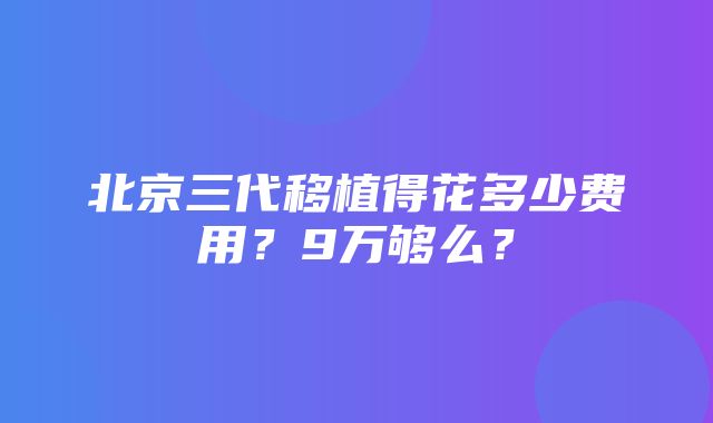 北京三代移植得花多少费用？9万够么？