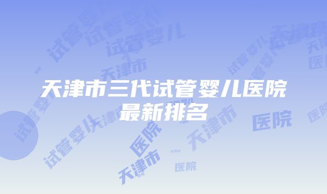 天津市三代试管婴儿医院最新排名