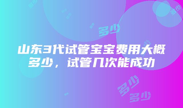 山东3代试管宝宝费用大概多少，试管几次能成功