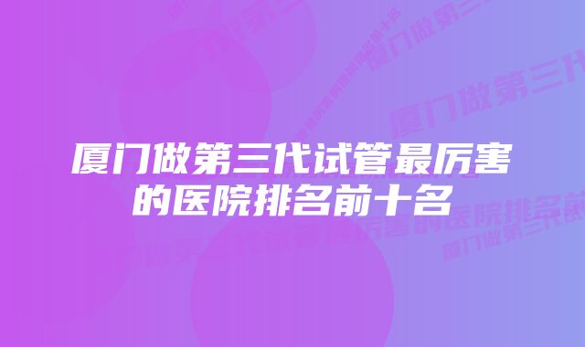 厦门做第三代试管最厉害的医院排名前十名