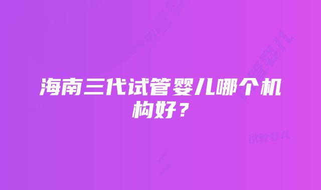 海南三代试管婴儿哪个机构好？