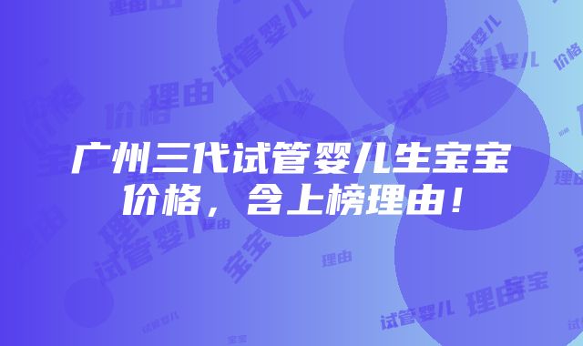 广州三代试管婴儿生宝宝价格，含上榜理由！