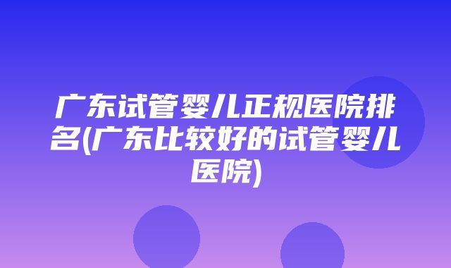 广东试管婴儿正规医院排名(广东比较好的试管婴儿医院)