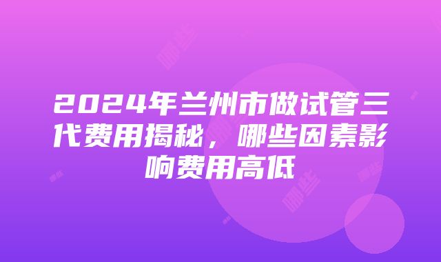 2024年兰州市做试管三代费用揭秘，哪些因素影响费用高低