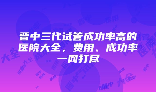 晋中三代试管成功率高的医院大全，费用、成功率一网打尽