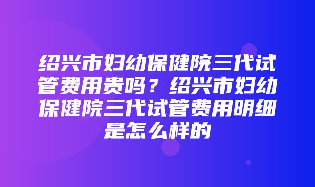 绍兴市妇幼保健院三代试管费用贵吗？绍兴市妇幼保健院三代试管费用明细是怎么样的