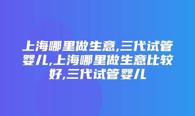 上海哪里做生意,三代试管婴儿,上海哪里做生意比较好,三代试管婴儿