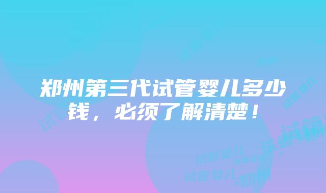 郑州第三代试管婴儿多少钱，必须了解清楚！