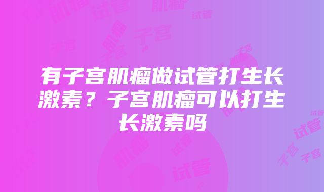 有子宫肌瘤做试管打生长激素？子宫肌瘤可以打生长激素吗