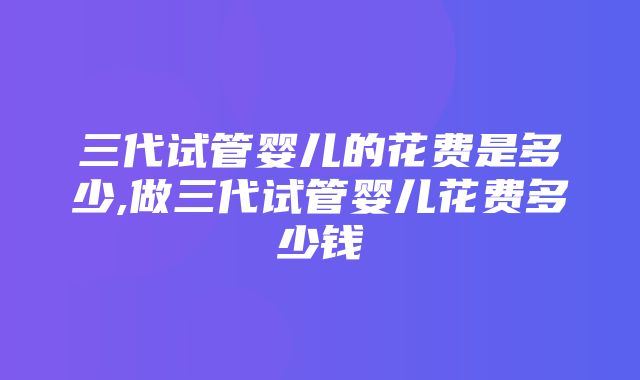 三代试管婴儿的花费是多少,做三代试管婴儿花费多少钱