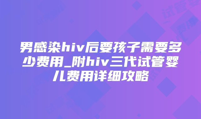 男感染hiv后要孩子需要多少费用_附hiv三代试管婴儿费用详细攻略