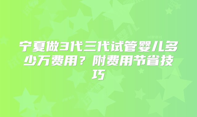 宁夏做3代三代试管婴儿多少万费用？附费用节省技巧