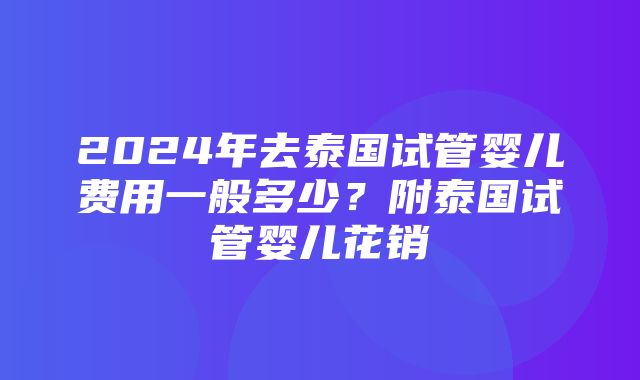 2024年去泰国试管婴儿费用一般多少？附泰国试管婴儿花销