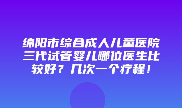 绵阳市综合成人儿童医院三代试管婴儿哪位医生比较好？几次一个疗程！