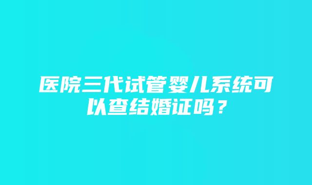 医院三代试管婴儿系统可以查结婚证吗？