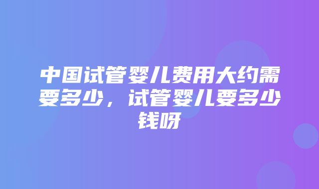 中国试管婴儿费用大约需要多少，试管婴儿要多少钱呀