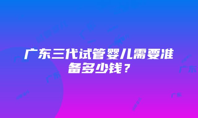 广东三代试管婴儿需要准备多少钱？