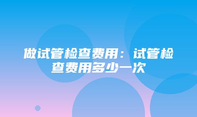 做试管检查费用：试管检查费用多少一次