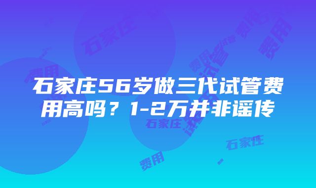 石家庄56岁做三代试管费用高吗？1-2万并非谣传