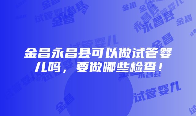 金昌永昌县可以做试管婴儿吗，要做哪些检查！